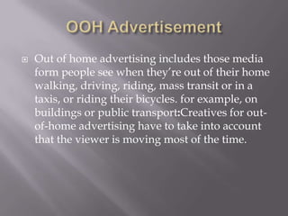 

Out of home advertising includes those media
form people see when they’re out of their home
walking, driving, riding, mass transit or in a
taxis, or riding their bicycles. for example, on
buildings or public transport:Creatives for outof-home advertising have to take into account
that the viewer is moving most of the time.

 