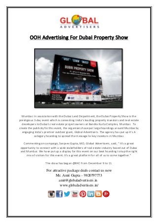 OOH Advertising For Dubai Property Show
Mumbai: In association with the Dubai Land Department, the Dubai Property Show is the
prestigious 3-day event which is connecting India’s leading property investors and real estate
developers to Dubai’s real estate project owners at Bandra Kurla Complex, Mumbai. To
create the publicity for this event, the organisers have put large hoardings around Mumbai by
engaging India’s premier outdoor giant, Global Advertisers. The agency has put up it’s A
category hoarding to spread the message to key investors in Mumbai.
Commenting on campaign, Sanjeev Gupta, MD, Global Advertisers, said, “ It’s a great
opportunity to connect with a wide stakeholders of real estate industry based out of Dubai
and Mumbai. We have put up a display for this event on our best hoarding to tap the right
mix of visitors for this event. It’s a great platform for all of us to come together.”
The show has began @BKC from December 9 to 11.
For attractive package deals contact us now
Mr. Amit Gupta – 9820797773
amit@globaladvertisers.in
www.globaladvertisers.in/
 