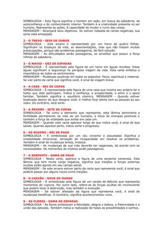 SIMBOLOGIA - Esta figura significa o homem em ação, em busca da sabedoria, da
autoconfiança e do conhecimento interior. Também é a criatividade presente no ser
humano. Representa as ações, A capacidade de mudar o rumo das coisas.
MENSAGEM - Alcançará seus objetivos. Se estiver rodeada de cartas negativas, sua
sorte está ameaçada.
 
2 - O TREVO - SEIS DE OUROS
SIMBOLOGIA - Este arcano é representado por um trevo de quatro folhas.
Significam os tropeços da vida, as desorientações, mas que não trazem muitas
preocupações, porque são problemas passageiros, de fácil solução.
MENSAGEM - As dificuldades serão passageiras, se acreditar que possui a força
infinita da sabedoria.
 
3 - O NAVIO - DEZ DE ESPADAS
SIMBOLOGIA - É representado pela figura de um navio em águas revoltas. Estas
águas significam a segurança na perigosa viagem da vida. Esta carta enfatiza a
importância de todos os sentimentos.
MENSAGEM - Mudanças positivas em todos os aspectos: físico, espiritual e material.
Se vier perto da carta que significa você, é sinal de viagem breve.
 
4 - A CASA - REI DE COPAS
SIMBOLOGIA - É representada pela figura de uma casa que mostra seu próprio lar e
todos que dele participam. Indica a confiança, a prosperidade, o amor e o apoio
familiar. Também significa o equilíbrio cósmico. MENSAGEM - Quando estiver
localizada abaixo do que designa você, é melhor ficar alerta com as pessoas ao seu
redor. Do contrário, terá sorte.
 
5 - A ÁRVORE - SETE DE COPAS
SIMBOLOGIA - Tal como o elemento que representa, esta lâmina demonstra a
fertilidade permanente na vida do ser humano, a troca de energias positivas e
também a força da vitalidade que existe em cada um.
MENSAGEM - Quando esta carta aparece longe de que indica você, é sinal de boa
saúde. Quando aparece perto, indica sorte e progresso.
 
6 - AS NUVENS - REI DE PAUS
SIMBOLOGIA - É simbolizada por um céu cinzento e assustador. Significa a
instabilidade emocional, sensação de incapacidade em resolver os problemas.
Também é sinal de mudanças lentas, tristeza.
MENSAGEM - As mudanças de sua vida deverão ser vagarosas, de acordo com as
necessidades. Os momentos de tristeza serão passageiros.
 
7 - A SERPENTE - DAMA DE PAUS
SIMBOLOGIA - Nesta carta, aparece a figura de uma serpente venenosa. Esta
lâmina que tem muita carga negativa, significa que traições e forças externas
ocultas estão agindo em seu campo astral.
MENSAGEM - Se este arcano estiver perto da carta que representa você, é sinal que
poderá passar por alguns riscos como traições.
 
8 - O CAIXÃO - NOVE DE OUROS
SIMBOLOGIA - É simbolizada pela figura de um caixão de defunto que representa
momentos de ruptura. Por outro lado, refere-se às forças ocultas do inconsciente
que podem levar à destruição, mas também a evolução.
MENSAGEM - Se estiver afastado da figura que representa você, é sinal de
mudanças benéficas. O contrário, significa acontecimentos ruins.
 
9 - AS FLORES - DAMA DE ESPADAS
SIMBOLOGIA - As flores simbolizam a felicidade, alegria e beleza, a fraternidade e a
união das pessoas. Também indica a realização de todas as possibilidades e sonhos.
 