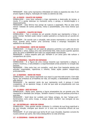 MENSAGEM - Esta carta representa a felicidade em todos os aspectos da vida. É um
arcano ligado à alegria, realização em todos os setores da vida.
 
10 - A FOICE - VALETE DE OUROS
SIMBOLOGIA - Uma foice ceifando o trigo representa a destruição do tempo, a
morte. É a perda dolorosa no momento certo, o perigo, a transformação e o
desprendimento.
MENSAGEM - Esta lâmina traz perigo de ruptura e separação. Mas se esta carta
estiver rodeada de outras positivas, indica a possibilidade, uma nova chance que
surge.
 
11 - O AÇOITE - VALETE DE PAUS
SIMBOLOGIA - Tem o símbolo de um grande chicote que representa a força, o
poder mental. Também pode indicar o poder judiciário e a chance de um acordo em
família.
MENSAGEM - De acordo com a situação, este arcano representa o uso abusivo da
força, quando seria melhor uma conversa. Indica o emprego necessário da
sabedoria e da intuição.
 
12 - OS PÁSSAROS - SETE DE OUROS
SIMBOLOGIA - A imagem de um casal de pássaros juntinhos num galho de árvore
representa o amor. Indica uma vida sentimental feliz. Este arcano quando aparece
perto da carta A SERPENTE tem toda sua negatividade neutralizada.
MENSAGEM – Indica respeito pelo par. Também é um aviso para não sufocar o
companheiro de ciúme.
 
13 - A CRIANÇA - VALETE DE ESPADAS
SIMBOLOGIA - É a figura de uma criança inocente que representa a alegria, a
própria inocência, a naturalidade e a espontaneidade ainda presente no coração das
pessoas.
MENSAGEM - Esta carta traz um conselho: você deve ficar bastante atenta com
atitudes impensadas, repentinas e infantis. Estas ações podem magoá-lo(a)
profundamente.
 
14 - A RAPOSA - NOVE DE PAUS
SIMBOLOGIA - Uma raposa esperando sua caça é o que traz este arcano. Com esta
figura, ele simboliza as armadilhas da vida, as traições, a deslealdade e a salvação
pela astúcia.
MENSAGEM - Se aparecer perto da que representa você, é porque é muito
invejado(a). Já se aparecer longe, é sinal de que está se prejudicando com sua
inveja e cobiça.
 
15 - O URSO - DEZ DE PAUS
SIMBOLOGIA - Nesta carta, aparece a figura ameaçadora de um grande urso. Ela
representa a falsidade dos amigos. Também mostra a inveja de pessoas próximas e
queridas.
MENSAGEM - Você deve ter cuidado com falsos amigos, do tipo "amigo-urso".
Sentimentos ruins como inveja, a cobiça podem interferir nas energias do seu
campo astral.
 
16 - AS ESTRELAS - SEIS DE COPAS
SIMBOLOGIA - Esta grande estrela cintilante é o símbolo de sua força espiritual e
da sua intuição, energias que devem vir à tona nos momentos difíceis de sua
jornada.
MENSAGEM - É um sinal para que tenha fé em suas intuições. Quando o arcano As
nuvens estiver por perto. Ela indica desequilíbrio na vida amorosa.
 
17 - A CEGONHA - DAMA DE COPAS
 