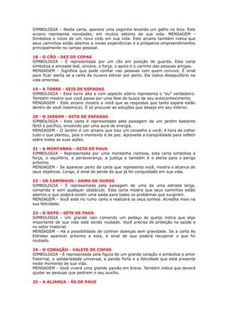 SIMBOLOGIA - Nesta carta, aparece uma cegonha levando um galho no bico. Este
arcano representa novidades, em muitos setores de sua vida. MENSAGEM -
Simboliza o início de um novo ciclo em sua vida. Este arcano também indica que
seus caminhos estão abertos a novas experiências e a prósperos empreendimentos
principalmente no campo pessoal.
 
18 - O CÃO - DEZ DE COPAS
SIMBOLOGIA - É representada por um cão em posição de guarda. Esta carta
simboliza a amizade leal, sincera, a força, o apoio e o carinho das pessoas amigas.
MENSAGEM - Significa que pode confiar nas pessoas com quem convive. É sinal
para ficar alerta se a carta As nuvens estiver por perto. Ela indica desequilíbrio na
vida amorosa.
 
19 - A TORRE - SEIS DE ESPADAS
SIMBOLOGIA - Esta torre alta e com aspecto sóbrio representa o "eu" verdadeiro.
Também mostra que você passa por uma fase de busca de seu autoconhecimento.
MENSAGEM - Este arcano mostra a você que as respostas que tanto espera estão
dentro de você mesmo(a). É só procurar as soluções que deseja em seu interior.
 
20 - O JARDIM - OITO DE ESPADAS
SIMBOLOGIA - Esta carta é representada pela paisagem de um jardim bastante
fértil e pacífico, envolvido por uma aura de energia.
MENSAGEM - O Jardim é um arcano que traz um conselho a você; é hora de colher
tudo o que plantou, pois o momento é de paz. Aproveite a tranqüilidade para refletir
sobre todas as suas ações.
 
21 - A MONTANHA - OITO DE PAUS
SIMBOLOGIA - Representada por uma montanha rochosa, esta carta simboliza a
força, o equilíbrio, a perseverança, a justiça e também é o alerta para o perigo
próximo.
MENSAGEM - Se aparecer perto da carta que representa você, mostra o alcance de
seus objetivos. Longe, é sinal de perda do que já foi conquistado em sua vida.
 
22 - OS CAMINHOS - DAMA DE OUROS
SIMBOLOGIA - É representada pela paisagem de uma de uma estrada larga,
comprida e sem qualquer obstáculo. Esta carta mostra que seus caminhos estão
abertos e que poderá existir uma saída para todos os problemas que surgirem.
MENSAGEM - Você está no rumo certo e realizará os seus sonhos. Acredite mais na
sua felicidade.
 
23 - O RATO - SETE DE PAUS
SIMBOLOGIA - Um grande rato comendo um pedaço de queijo indica que algo
importante de sua vida está sendo roubado. Você precisa de proteção na saúde e
no setor material.
MENSAGEM - Há a possibilidade de contrair doenças sem gravidade. Se a carta As
Estrelas aparecer próxima a esta, é sinal de que poderá recuperar o que foi
roubado.
 
24 - O CORAÇÃO - VALETE DE COPAS
SIMBOLOGIA - É representada pela figura de um grande coração e simboliza o amor
fraternal, a solidariedade universal, a paixão forte e a felicidade que está presente
neste momento de sua vida.
MENSAGEM - Você viverá uma grande paixão em breve. Também indica que deverá
ajudar as pessoas que pedirem o seu auxílio.
 
25 - A ALIANÇA - ÁS DE PAUS
 