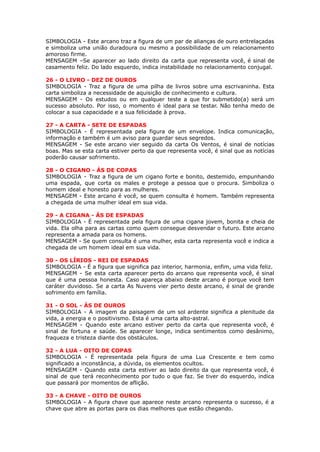 SIMBOLOGIA - Este arcano traz a figura de um par de alianças de ouro entrelaçadas
e simboliza uma união duradoura ou mesmo a possibilidade de um relacionamento
amoroso firme.
MENSAGEM –Se aparecer ao lado direito da carta que representa você, é sinal de
casamento feliz. Do lado esquerdo, indica instabilidade no relacionamento conjugal.
 
26 - O LIVRO - DEZ DE OUROS
SIMBOLOGIA - Traz a figura de uma pilha de livros sobre uma escrivaninha. Esta
carta simboliza a necessidade de aquisição de conhecimento e cultura.
MENSAGEM - Os estudos ou em qualquer teste a que for submetido(a) será um
sucesso absoluto. Por isso, o momento é ideal para se testar. Não tenha medo de
colocar a sua capacidade e a sua felicidade à prova.
 
27 - A CARTA - SETE DE ESPADAS
SIMBOLOGIA - É representada pela figura de um envelope. Indica comunicação,
informação e também é um aviso para guardar seus segredos.
MENSAGEM - Se este arcano vier seguido da carta Os Ventos, é sinal de notícias
boas. Mas se esta carta estiver perto da que representa você, é sinal que as notícias
poderão causar sofrimento.
 
28 - O CIGANO - ÁS DE COPAS
SIMBOLOGIA - Traz a figura de um cigano forte e bonito, destemido, empunhando
uma espada, que corta os males e protege a pessoa que o procura. Simboliza o
homem ideal e honesto para as mulheres.
MENSAGEM - Este arcano é você, se quem consulta é homem. Também representa
a chegada de uma mulher ideal em sua vida.
 
29 - A CIGANA - ÁS DE ESPADAS
SIMBOLOGIA - É representada pela figura de uma cigana jovem, bonita e cheia de
vida. Ela olha para as cartas como quem consegue desvendar o futuro. Este arcano
representa a amada para os homens.
MENSAGEM - Se quem consulta é uma mulher, esta carta representa você e indica a
chegada de um homem ideal em sua vida.
 
30 - OS LÍRIOS - REI DE ESPADAS
SIMBOLOGIA - É a figura que significa paz interior, harmonia, enfim, uma vida feliz.
MENSAGEM - Se esta carta aparecer perto do arcano que representa você, é sinal
que é uma pessoa honesta. Caso apareça abaixo deste arcano é porque você tem
caráter duvidoso. Se a carta As Nuvens vier perto deste arcano, é sinal de grande
sofrimento em família.
 
31 - O SOL - ÁS DE OUROS
SIMBOLOGIA - A imagem da paisagem de um sol ardente significa a plenitude da
vida, a energia e o positivismo. Esta é uma carta alto-astral.
MENSAGEM - Quando este arcano estiver perto da carta que representa você, é
sinal de fortuna e saúde. Se aparecer longe, indica sentimentos como desânimo,
fraqueza e tristeza diante dos obstáculos.
 
32 - A LUA - OITO DE COPAS
SIMBOLOGIA - É representada pela figura de uma Lua Crescente e tem como
significado a inconstância, a dúvida, os elementos ocultos.
MENSAGEM - Quando esta carta estiver ao lado direito da que representa você, é
sinal de que terá reconhecimento por tudo o que faz. Se tiver do esquerdo, indica
que passará por momentos de aflição.
 
33 - A CHAVE - OITO DE OUROS
SIMBOLOGIA - A figura chave que aparece neste arcano representa o sucesso, é a
chave que abre as portas para os dias melhores que estão chegando.
 