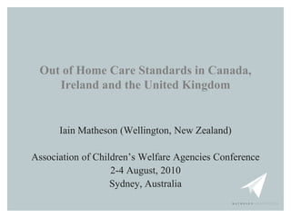 Out of Home Care Standards in Canada,
    Ireland and the United Kingdom


      Iain Matheson (Wellington, New Zealand)

Association of Children’s Welfare Agencies Conference
                   2-4 August, 2010
                   Sydney, Australia
 