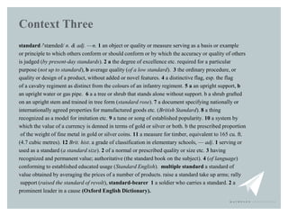 Context Three
standard /'stænded/ n. & adj. —n. 1 an object or quality or measure serving as a basis or example
or princip...