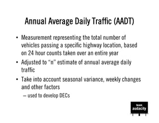 Annual Average Daily Trafﬁc (AADT)
•  Measurement representing the total number of
   vehicles passing a speciﬁc highway location, based
   on 24 hour counts taken over an entire year
•  Adjusted to “n” estimate of annual average daily
   trafﬁc
•  Take into account seasonal variance, weekly changes
   and other factors
   –  used to develop DECs
 