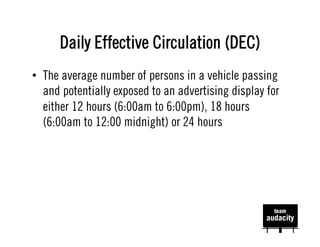 Daily Effective Circulation (DEC)
•  The average number of persons in a vehicle passing
   and potentially exposed to an advertising display for
   either 12 hours (6:00am to 6:00pm), 18 hours
   (6:00am to 12:00 midnight) or 24 hours
 