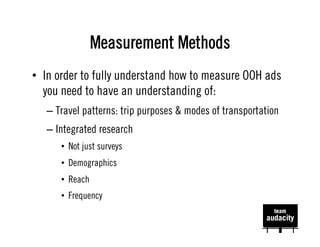 Measurement Methods
•  In order to fully understand how to measure OOH ads
   you need to have an understanding of:
   –  Travel patterns: trip purposes & modes of transportation
   –  Integrated research
      •  Not just surveys
      •  Demographics
      •  Reach
      •  Frequency
 