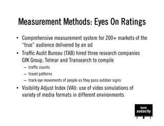 Measurement Methods: Eyes On Ratings
•  Comprehensive measurement system for 200+ markets of the
   “true” audience delivered by an ad
•  Trafﬁc Audit Bureau (TAB) hired three research companies
   GfK Group, Telmar and Transearch to compile
   –  trafﬁc counts
   –  travel patterns
   –  track eye movements of people as they pass outdoor signs
•  Visibility Adjust Index (VAI): use of video simulations of
   variety of media formats in different environments
 
