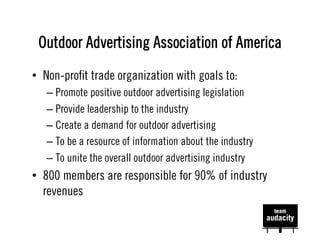 Outdoor Advertising Association of America
•  Non-proﬁt trade organization with goals to:
   –  Promote positive outdoor advertising legislation
   –  Provide leadership to the industry
   –  Create a demand for outdoor advertising
   –  To be a resource of information about the industry
   –  To unite the overall outdoor advertising industry
•  800 members are responsible for 90% of industry
   revenues
 