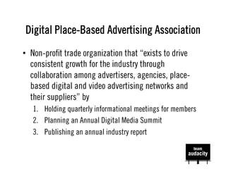 Digital Place-Based Advertising Association
•  Non-proﬁt trade organization that “exists to drive
   consistent growth for the industry through
   collaboration among advertisers, agencies, place-
   based digital and video advertising networks and
   their suppliers” by
   1.  Holding quarterly informational meetings for members
   2.  Planning an Annual Digital Media Summit
   3.  Publishing an annual industry report
 
