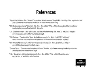 References
“Beyond the Billboard: The Future of Out-of-Home Advertisements.” BuySellAds.com. http://blog.buysellads.com/
    2011/06/beyond-the-billboard-the-future-of-out-of-home-advertising/
"CBS Outdoor Advertising." New York City . N.p.. Web. 15 Oct 2012. <https://www.cbsoutdoor.com/Tools/
    mediakits/Documents/NewYork2012_ALL.pdf>.
"CBS Outdoor Billboard Cost." Cost Rates and Out-of-Home Pricing. N.p.. Web. 15 Oct 2012. <https://
    www.cbsoutdoor.com/outdoor101/rates.asp&xgt;.
"CBS Outdoor ." Eyes On Out of Home Media Managament. N.p.. Web. 15 Oct 2012. <https://
    www.cbsoutdoor.com/tools/resources/eyesonout-of-homemediameasurement.asp&xgt;.
"Out of Home Advertising ." Indoor and Outdoor Advertising. N.p.. Web. 15 Oct 2012. <http://
     www.billboardsource.com/products.php>.
“Outdoor Terms.” Outdoor Advertising Association of America. http://www.oaaa.org/marketingresources/
    industrystandards/outdoorterms.aspx
"TAB." Key Factors of Visibility Adjustments. N.p.. Web. 15 Oct 2012. <http://tabonline.com/
    key_factors_of_visibility_adjustments>.
 