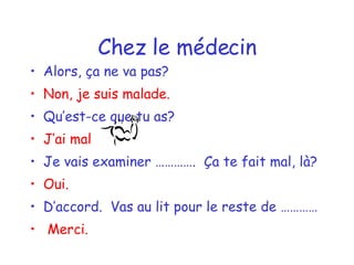 Chez le médecin Alors, ça ne va pas? Non, je suis malade. Qu’est-ce que tu as? J’ai mal  Je vais examiner ………….  Ça te fait mal, là? Oui. D’accord.  Vas au lit pour le reste de ………… Merci. 