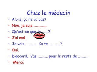 Chez le médecin Alors, ça ne va pas? Non, je suis …………... Qu’est-ce que tu …….? J’ai mal  Je vais ………….  Ça te ………….? Oui. D’accord.  Vas ………… pour le reste de ………… Merci. 