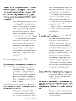 Татьяна, какую награду вы привезли из Загреба?                               сипеде, везла в корзиночке купленный гель
Ваши впечатления о фестивале? Расскажите                                     «Палмолив», увидала фонтан и... не смогла
нам, пожалуйста, какие работы, лауреаты пре-                                 устоять. Пошла купаться, как в «Дольче
мии, привлекли ваше внимание и почему? Раду-                                 вите», а после имела беседу с полицией.
ет ли вас успех ваших бывших коллег из BBDO,                                     Так что мы просто развили эту идею
которые в этом году тоже взяли серебро? Какие                                в наружке. Не взяли кадр из ролика,
еще награды получила Y&R за год вашей работы                                 а прямо показали: если у вас гель «Пал-
в компании?                                                                  молив», то вам захочется принять душ
             Из Загреба я привезла серебряную «Эпику».                       где угодно. Да вот хоть на глазах у народа
                Мне очень нравится кейс Heineken                             в рекламном пилоне, который мы пере-
             «Are you still with us?», потому что это уже                    монтировали в душ.
             больше, чем просто реклама — это контент.                           Легко ли? Главное, что клиент уговорил-
             А еще мне очень понравились египетские                          ся. И теперь вместе с нами радуется награ-
             ролики «Never say «no» to Panda!». Назва-                       дам, пиару и хочет продолжения банкета...
             ние сыра отлично запоминается. И потом,                         А  это же здорово!
             я всегда говорю: ненавижу счастливые
             семьи, а тут — брутальная панда. Респект!          Какой проект (за все время работы в отрасли)
                А почему бы мне не радоваться за BBdO?          был для вас самым сложным?
                Y&R за этот год взяло бронзу на ММФР                         Мой первый съемочный проект «Баунти».
             и шорт-лист на «Голден Драм». Не то чтобы                       Меня послали на съемки одну, без арт-
             очень много, но если учесть, что наше агент-                    директора. Мы прилетели, сняли один ро-
             ство (с прекрасным наградным списком,                           лик, а потом зарядили дожди... Оказалось,
             кстати) уже шесть лет не выставлялось                           что в это время года в Новой Каледонии
             на фестивалях, то это неплохо. Хочется                          всегда идут дожди. Не спрашивайте, почему
             побольше призов — нам стенку украшать                           мы туда полетели: режиссер очень настаи-
             надо. И к тому же соответствовать глобаль-                      вал. В общем, виза кончилась, а дожди нет...
             ному уровню — в Каннах «Янги» вошли                             и мне вместе с клиентом пришлось улететь.
             в тройку лидеров, в Лондоне были названы                        И второй ролик доснимали уже без нас.
             сетью года.                                                     А потом был ужасный монтаж в Париже.
                                                                             Мы с режиссером во мнениях не сошлись,
За что вы сейчас отвечаете в Y&R?                                            он вспылил: «Вот тебе компьютер, вот мон-
             За весь креатив.                                                тажер, и монтируй сама...» Я монтировала
                                                                             и дико боялась, что меня уволят. Но Игорь
Кажется ли вам, что наш рынок рекламных про-                                 Луц, который был моим непосредственным
дуктов не уступает по качеству мировому?                                     руководителем, меня здорово поддержал
             Увы, не кажется. У нас по-прежнему соз-                         тогда. И я ему за это очень благодарна.
             дают рекламу, которую в лучшем случае
             не замечаешь, а в худшем ненавидишь.               Какие отраслевые медиа вы можете отметить и
             Там создают контент. И дело не в бюджетах,         читаете ли вы что-нибудь отраслевое на бумаге?
             а в смелости креативной мысли и доверии                         На бумаге ничего не читаю. Только книжки
             клиента. Кстати, такой вот умной и не осо-                      умные. Ну архивы еще... Я люблю Adme,
             бенно высокобюджетной рекламой блещут                           Trend One, Contagious.
             Израиль и ЮАР. Впрочем, и у нас есть при-
             ятные исключения.                                  Вы работали копирайтером в BBDO Moscow, по-
                                                                том креативным директором в агентстве Made,
Расскажите нам немного об акции «Душ на ули-                    BBDO White и BBDO Red, сейчас вы креативный
це» — как родилась столь смелая идея и легко ли                 директор Y&R, скажите, вы не устали от рекла-
было уговорить клиента?                                         мы?
             «Душ на улице» — классической пример                            До пенсии мне еще далеко, так что уставать
             интегрированной рекламной компании.                             смысла не имеет... Ведь когда я устану, надо
             За точку отсчета был взят глобальный ро-                        будет заняться чем-то еще, а чем конкретно,
             лик, героиня которого ехала-ехала на вело-                      я пока не придумала.

                                13     Беседовала Анна Ногина
 