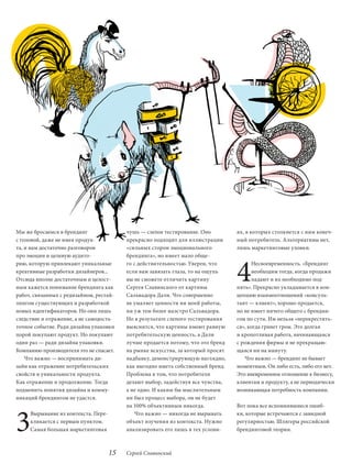 Мы же бросаемся в брендинг                чушь — слепое тестирование. Оно         ях, в которых столкнется с ним конеч-
с головой, даже не имея продук-           прекрасно подходит для иллюстрации      ный потребитель. Альтернативы нет,
та, и нам достаточно разговоров           «сильных сторон эмоционального          лишь маркетинговые уловки.




                                                                                  4
про эмоции и целевую аудито-              брендинга», но имеет мало обще-
рию, которую привлекают уникальные        го с действительностью. Уверен, что           Несвоевременность. «Брендинг
креативные разработки дизайнеров...       если вам завязать глаза, то на ощупь          необходим тогда, когда продажи
Отсюда вполне достаточным и целост-       вы не сможете отличить картину                падают и их необходимо под-
ным кажется понимание брендинга как       Сергея Славинского от картины           нять». Прекрасно укладывается в кон-
работ, связанных с редизайном, рестай-    Сальвадора Дали. Что совершенно         цепцию взаимоотношений «консуль-
лингом существующих и разработкой         не умаляет ценности ни моей работы,     тант — клиент», хорошо продается,
новых идентификаторов. Но они лишь        ни уж тем более маэстро Сальвадора.     но не имеет ничего общего с брендин-
следствие и отражение, а не самодоста-    Но в результате слепого тестирования    гом по сути. Им нельзя «перекрестить-
точное событие. Ради дизайна упаковки     выяснится, что картины имеют равную     ся», когда грянет гром. Это долгая
порой покупают продукт. Но покупают       потребительскую ценность, а Дали        и кропотливая работа, начинающаяся
один раз — ради дизайна упаковки.         лучше продается потому, что это бренд   с рождения фирмы и не прекращаю-
Компанию-производителя это не спасает.    на рынке искусства, за который просят   щаяся ни на минуту.
    Что важно — воспринимать ди-          надбавку, демонстрирующую наглядно,        Что важно — брендинг не бывает
зайн как отражение потребительских        как выгодно иметь собственный бренд.    моментным. Он либо есть, либо его нет.
свойств и уникальности продукта.          Проблема в том, что потребители         Это вневременное отношение к бизнесу,
Как отражение и продолжение. Тогда        делают выбор, задействуя все чувства,   клиентам и продукту, а не периодически
подменить понятия дизайна и комму-        а не одно. И каким бы мыслительным      возникающая потребность компании.
никаций брендингом не удастся.            ни был процесс выбора, он не будет




3
                                          на 100% объективным никогда.            Вот пока все вспомнившиеся ошиб-
     Вырывание из контекста. Пере-            Что важно — никогда не вырывать     ки, которые встречаются с завидной
     кликается с первым пунктом.          объект изучения из контекста. Нужно     регулярностью. Шлягеры российской
     Самая большая маркетинговая          анализировать его лишь в тех услови-    брендинговой теории.



                                     15   Сергей Славинский
 