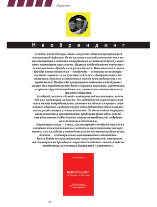 Маркетинг




Н е о б р е н д и н г
   Сегодня, когда бескорыстное, искреннее общение превратилось
в настоящий дефицит, даже наличие высокой узнаваемости и яр-
ких ассоциаций в сознании потребителя не помогает бренду завое-
вать настоящую лояльность. Назрела необходимость переосмыс-
 ления понятия «бренд» и его роли в бизнесе. Описываемые в книге
  бренды нового поколения — необренды — основаны не на поверх-
  ностных эмоциях, а на чувствах и близких, доверительных от-
   ношениях, бережно выстроенных между производителем и по-
   требителем. Необренды превращают компании из бездушных
машин для зарабатывания денег в хороших знакомых, советчиков,
   искренних друзей потребителя и, кроме того, ответственных
                         граждан общества.
     Необренд, являясь «душой» коммерческой организации, ведет
  себя как настоящая личность. Он задействует горизонтальные
 связи между потребителями, активно включаясь в процесс соци-
ального общения, создавая вокруг себя сообщества единомышлен-
 ников, разделяющих схожие ценности. Он дает людям ощущение
   вовлеченности и причастности, предлагая яркие идеи, способ-
  ные вдохновить и объединить многих потребителей, побудить
                     их к активным действиям.
    Настоящая книга — о том, как построить необренд, применяя
 новейшие коммуникационные методы и маркетинговые инстру-
менты, как наладить с потребителем по-настоящему дружеские,
      близкие — и одновременно взаимовыгодные отношения.
     Книга будет полезна широкому кругу читателей, интересую-
щихся вопросами брендинга, маркетинга и бизнес-этики, а также
         студентам, изучающим дисциплину «маркетинг».




           16
 