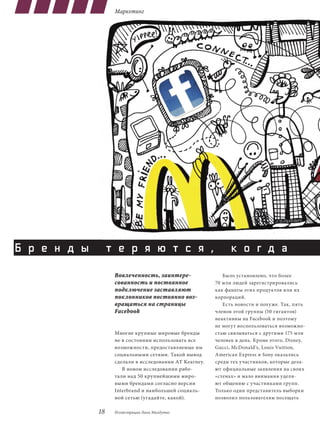 Маркетинг




Б р е н д ы        т е р я ю т с я ,                           к о г д а
                    Вовлеченность, заинтере-                Было установлено, что более
                    сованность и постоянное              70 млн людей зарегистрировались
                    подключение заставляют               как фанаты этих продуктов или их
                    поклонников постоянно воз-           корпораций.
                    вращаться на страницы                   Есть новости и похуже. Так, пять
                    Facebook                             членов этой группы (50 гигантов)
                                                         неактивны на Facebook и поэтому
                                                         не могут воспользоваться возможно-
                    Многие крупные мировые бренды        стью связываться с другими 175 млн
                    не в состоянии использовать все      человек в день. Кроме этого, disney,
                    возможности, предоставляемые им      Gucci, Mcdonald’s, Louis Vuitton,
                    социальными сетями. Такой вывод      American Express и Sony оказались
                    сделали в исследовании AT Kearney.   среди тех участников, которые дела-
                       В новом исследовании рабо-        ют официальные заявления на своих
                    тали над 50 крупнейшими миро-        «стенах» и мало внимания уделя-
                    выми брендами согласно версии        ют общению с участниками групп.
                    Interbrand и наибольшей социаль-     Только один представитель выборки
                    ной сетью (угадайте, какой).         позволил пользователям посещать

              18    Иллюстрации Лики Малдутис
 