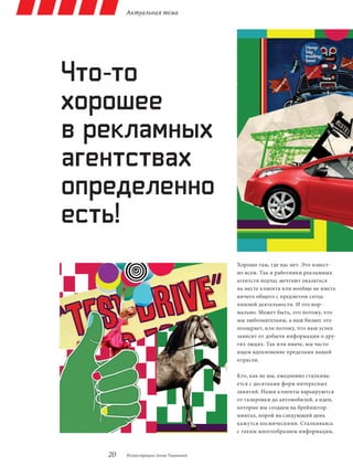 Актуальная тема




Что-то
хорошее
в рекламных
агентствах
определенно
есть!
                                    Хорошо там, где нас нет. Это извест-
                                    но всем. Так и работники рекламных
                                    агентств подчас мечтают оказаться
                                    на месте клиента или вообще не иметь
                                    ничего общего с предметом сегод-
                                    няшней деятельности. И это нор-
                                    мально. Может быть, это потому, что
                                    мы любознательны, а наш бизнес это
                                    поощряет, или потому, что наш успех
                                    зависит от добычи информации о дру-
                                    гих людях. Так или иначе, мы часто
                                    ищем вдохновение пределами нашей
                                    отрасли.

                                    Кто, как не мы, ежедневно сталкива-
                                    ется с десятками форм интересных
                                    занятий. Наши клиенты варьируются
                                    от газировки до автомобилей, а идеи,
                                    которые мы создаем на брейнштор-
                                    мингах, порой на следующий день
                                    кажутся космическими. Сталкиваясь
                                    с таким многообразием информации,



   20   Иллюстрации Анны Ушаковой
 