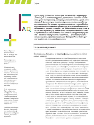 Теория




                            Брандмауэр (настенное панно, щит настенный) — крупнофор-
                            матная рекламная конструкция, оснащенная внешним подсве-
                            том (реже внутренним), которая располагается на глухой стене
                            здания. У брандмауэров нет стандартного размера, каждое ме-
                            сто уникально. Все зависит только от стены, на которой будет
                            смонтировано рекламное изображение, и пожеланий заказчика.
                            Обычная для Москвы площадь — от 50 до нескольких тысяч кв. м.
                            Более того, брандмауэр может быть как горизонтальным, так
                            и вертикальным. Несмотря на появление более крупного форма-
                            та — рекламы на строительных сетках, — брандмауэры оста-
                            ются идеальным рекламоносителем для проведения долгосроч-
                            ной имиджевой рекламной кампании.




                            Медиапланирование
Нестандартное
рекламное поле,
как по  размеру, так        Соотношение форматов из-за специфики рекламирования неко-
и по размещению.            торых товаров
                                        Крупноформатные конструкции (брандмауэры, строительные
Хорошая различи-                        сетки) служат дополнением к щитам при проведении рекламных
мость рекламы из-                       кампаний. На их долю приходится четверть затрат на аренду
далека.
                                        рекламоносителей. Этот элитный формат, позволяющий рекламо-
Большой размер                          дателю выделиться на общем фоне, пользуется большим спросом
рекламного изобра-                      в условиях насыщения крупных городов стандартными носите-
жения и зрелищность                     лями. Крупноформатные поверхности в виде строительных сеток
носителя обеспечива-                    и временных ограждений смогли выжить центрах городов даже
ют запоминаемость                       после ухода оттуда щитов. Сегодня в столице доля крупных фор-
рекламного сообще-
                                        матов значительно выше, чем в городах-миллионниках и городах
ния и предоставляю-
тисключительную                         меньшей населенности. Поверхности больших форматов при
возможность для                         средней доле в 27% вдвое чаще используются в рекламе бытовой
воплощения креатив-                     электроники. Это объясняется изменением рекламной стратегии
ных идей.                               сразу нескольких крупных компаний, сделавших несколько лет
                                        назад упор на использование крупноформатных носителей. Лидер
И без того нестан-
                                        данного сегмента компания Samsung Electronics увеличила долю
дартный реклам-
ный формат можно                        крупных форматов в затратах на outdoor более чем вдвое. Это свя-
усовершенствовать,                      зано со стремлением компании переместить свою продукцию
снабдив брандмауэр,                     в более высокий ценовой сегмент, перейдя от массовой рекламы
например, выносными                     к имиджевой. Многие конкуренты Samsung Electronics также уве-
элементами, динами-                     личили долю крупных форматов в своих рекламных кампаниях,
ческими световыми
                                        руководствуясь этой логикой. Чаще обычного крупные форматы
эффектами.
                                        используются в рекламе автомобилей, недвижимости, финансо-
Наиболее подходящий                     вых и страховых услуг, поскольку здесь они играют важную роль
формат для проведе-                     в продвижении имиджа. Автомобильная реклама, по определению
ния имиджевой и эф-                     ориентированная на автомобилистов, в основном представлена
фективной поддержки                     форматом 6х3 м. Учитывая высокую насыщенность рынка такой
сетевой рекламной
                                        рекламы, наиболее оптимальный способ выделения марки на
кампании.
                                        общем фоне — использование крупных конструкций.

                       24
 