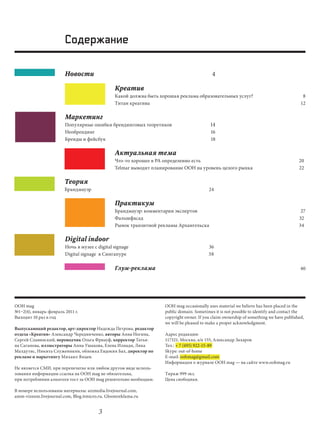 Содержание

                        Новости                                                             4

                                                Креатив
                                                Какой должна быть хорошая реклама образовательных услуг?                                  8
                                                Титан креатива                                                                           12

                        Маркетинг
                        Популярные ошибки брендинговых теоретиков                          14
                        Необрендинг                                                        16
                        Бренды и фейсбук                                                   18

                                                Актуальная тема
                                                Что-то хорошее в РА определенно есть                                                    20
                                                Telmar выводит планирование OOH на уровень целого рынка                                 22

                        Теория
                        Брандмауэр                                                        24

                                                Практикум
                                                Брандмауэр: комментарии экспертов                                                        27
                                                Фальшфасад                                                                              32
                                                Рынок транзитной рекламы Архангельска                                                   34

                        Digital indoor
                        Ночь в музее c digital signage                                    36
                        digital signage в Сингапуре                                       38

                                                Глум-реклама                                                                             40




OOH mag                                                             OOH mag occasionally uses material we believe has been placed in the
№1–2(4), январь-февраль 2011 г.                                     public domain. Sometimes it is not possible to identify and contact the
Выходит 10 раз в год                                                copyright owner. If you claim ownership of something we have published,
                                                                    we will be pleased to make a proper acknowledgment.
Выпускающий редактор, арт-директор Надежда Петрова, редактор
отдела «Креатив» Александр Чередниченко, авторы Анна Ногина,        Адрес редакции:
Сергей Славинский, переводчик Ольга Фриауф, корректор Татья-        117321, Москва, а/я 155, Александр Захаров
на Саганова, иллюстраторы Анна Ушакова, Елена Илиади, Лика          Тел.: + 7 (495) 922-15-89
Малдутис, Никита Служеникин, обложка Евдокия Бах, директор по       Skype: out-of-home
рекламе и маркетингу Михаил Янцев.                                  E-mail: oohmag@gmail.com
                                                                    Информация о журнале OOH mag — на сайте www.oohmag.ru
Не является СМИ, при перепечатке или любом другом виде исполь-
зования информации ссылка на OOH mag не обязательна,                Тираж 999 экз.
при потреблении алкоголя тост за OOH mag решительно необходим.      Цена свободная.

В номере использованы материалы: aizmedia.livejournal.com,
amm-vizeum.livejournal.com, Blog.itmicro.ru, Gloomreklama.ru


                                        3
 