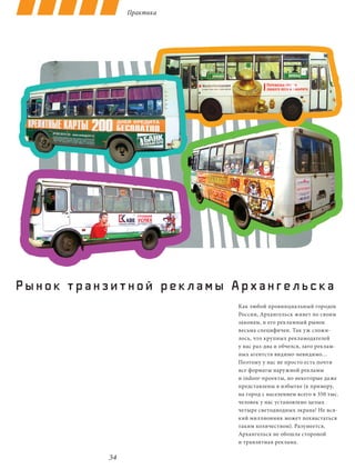 Практика




Рынок транзитной рек ламы Архангельска
                           Как любой провинциальный городок
                           России, Архангельск живет по своим
                           законам, и его рекламный рынок
                           весьма специфичен. Так уж сложи-
                           лось, что крупных рекламодателей
                           у нас раз-два и обчелся, зато реклам-
                           ных агентств видимо-невидимо…
                           Поэтому у нас не просто есть почти
                           все форматы наружной рекламы
                           и indoor-проекты, но некоторые даже
                           представлены в избытке (к примеру,
                           на город с населением всего в 350 тыс.
                           человек у нас установлено целых
                           четыре светодиодных экрана! Не вся-
                           кий миллионник может похвастаться
                           таким количеством). Разумеется,
                           Архангельск не обошла стороной
                           и транзитная реклама.

           34
 