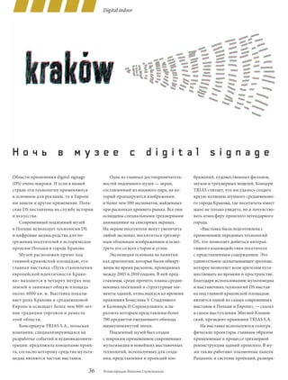 Digital indoor




Ночь в музее с digital signage
Области применения digital signage          Одна из главных достопримечатель-     бражений, художественных фильмов,
(dS) очень широки. И если в нашей        ностей подземного музея — экран,         звуков и трехмерных моделей. Концерн
стране эти технологии применяются        составленный из водяного пара, на ко-    TRIAS считает, что им удалось создать
в основном для рекламы, то в Европе      торый проецируются изображения,          яркую иллюзию шумного средневеково-
им нашли и другое применение. Поль-      и более чем 500 экспонатов, найденных    го города Кракова, где посетитель имеет
ские dS поставлены на службу истории     при раскопках древнего рынка. Все они    шанс не только увидеть, но и почувство-
и искусства.                             оснащены специальными трехмерными        вать атмосферу прошлого легендарного
    Cовременный подземный музей          анимациями на сенсорных экранах.         города.
в Польше использует технологии dS        На экране посетители могут увеличить         «Выставка была подготовлена с
и цифровые медиасредства для по-         любой экспонат, восхититься трехмер-     применением передовых технологий
гружения посетителей в историческое      ным объемным изображением и осмо-        dS, что позволяет добиться интерак-
прошлое Польши в городе Кракове.         треть его со всех сторон и углов.        тивного взаимодействия посетителя
    Музей расположен прямо под              Экспозиция основана на памятни-       с представленным содержанием. Это
главной краковской площадью, его         ках археологии, которые были обнару-     удивительное захватывающее зрелище,
главная выставка «Путь становления       жены во время раскопок, проводимых       которое позволяет всем зрителям путе-
европейской идентичности Крако-          между 2005 и 2010 годами. В ней пред-    шествовать во времени и пространстве.
ва» находится в четырех метрах под       ставлены, среди прочего, планы средне-   Благодаря использованию мультимедиа
землей и занимает общую площадь          вековых поселений и структурные эле-     и выставочных технологий dS выстав-
около 4000 кв. м. Выставка показы-       менты зданий, относящихся ко времени     ка под главной краковской площадью
вает роль Кракова в средневековой        правления Болеслава V Стыдливого         является одной из самых современных
Европе и освещает более чем 800-лет-     и Казимира II Справедливого, в па-       выставок в Польше и Европе», — сказал
ние традиции торговли и ремесла          раллель которым представлены более       в своем выступлении Збигней Клонов-
этой области.                            700 предметов ежедневного обихода        ский, президент правления TRIAS S.A.
    Консорциум TRIAS S.A., польская      вышеупомянутой эпохи.                        На выставке используются гологра-
компания, специализирующаяся на             Подземный музей был создан            фические проекторы, главным образом
разработке событий и аудиовидеоинте-     с широким применением современных        применяемые в процессе трехмерной
грации, предложила концепцию проек-      мультимедиа и новейших выставочных       реконструкции зданий прошлого. В му-
та, согласно которому средства мульти-   технологий, используемых для созда-      зее также работают плазменные панели
медиа являются частью выставки.          ния, представления и проекций изо-       Panasonic и системы проекций, развора-

                                   36    Иллюстрации Никиты Служеникина
 