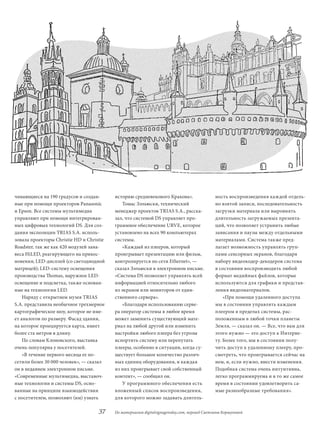 чивающиеся на 190 градусов и создан-      историю средневекового Кракова».                   ность воспроизведения каждой отдель-
ные при помощи проекторов Panasonic          Томас Зэльюски, технический                     но взятой записи, последовательность
и Epson. Все системы мультимедиа          менеджер проектов TRIAS S.A., расска-              загрузки материала или выровнять
управляют при помощи интегрирован-        зал, что системой dS управляет про-                длительность загружаемых презента-
ных цифровых технологий dS. Для соз-      граммное обеспечение URVE, которое                 ций, что позволяет устранить любые
дания экспозиции TRIAS S.A. исполь-       установлено на всех 90 компьютерах                 зависания и паузы между отдельными
зовала проекторы Christie Hd и Christie   системы.                                           материалами. Система также пред-
Roadster, так же как 420 модулей зана-       «Каждый из плееров, который                     лагает возможность управлять груп-
веса HiLEd, реагирующего на прикос-       проигрывает презентацию или фильм,                 пами сенсорных экранов, благодаря
новения; LEd-дисплей (со светодиодной     контролируется по сети Ethernet», —                набору видеокодер-декодеров система
матрицей); LEd-систему освещения          сказал Зэльюски в электронном письме.              в состоянии воспроизводить любой
производства Thomas, наружное LEd-        «Система dS позволяет управлять всей               формат медийных файлов, которые
освещение и подсветка, также основан-     информацией относительно любого                    используются для графики и представ-
ные на технологии LEd.                    из экранов или мониторов от един-                  ления видеоматериалов.
    Наряду с открытием музея TRIAS        ственного сервера».                                    «При помощи удаленного доступа
S.A. представила необычное трехмерное        «Благодаря использованию серве-                 мы в состоянии управлять каждым
картографическое шоу, которое не име-     ра оператор системы в любое время                  плеером в пределах системы, рас-
ет аналогов по размеру. Фасад здания,     может заменить существующий мате-                  положенным в любой точки планеты
на которое проецируется карта, имеет      риал на любой другой или изменить                  Земля, — сказал он. — Все, что вам для
более ста метров в длину.                 настройки любого плеера без угрозы                 этого нужно — это доступ к Интерне-
    По словам Клоновского, выставка       испортить систему или перепутать                   ту. Более того, мы в состоянии полу-
очень популярна у посетителей.            плееры, особенно в ситуации, когда су-             чить доступ к удаленному плееру, про-
    «В течение первого месяца ее по-      ществует большое количество различ-                смотреть, что проигрывается сейчас на
сетили более 30 000 человек», — сказал    ных единиц оборудования, и каждая                  нем, и, если нужно, внести изменения.
он в недавнем электронном письме.         из них проигрывает свой собственный                Подобная система очень интуитивна,
«Современные мультимедиа, выставоч-       контент», — сообщил он.                            легко программируема и в то же самое
ные технологии и системы dS, осно-           У программного обеспечения есть                 время в состоянии удовлетворить са-
ванные на принципе взаимодействия         вложенный список воспроизведения,                  мые разнообразные требования».
с посетителем, позволяют (им) узнать      для которого можно задавать длитель-

                                    37    По материалам digitalsignagetoday.com, перевод Светланы Коршуновой
 