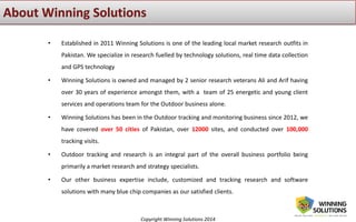 Copyright Winning Solutions 2014
• Established in 2011 Winning Solutions is one of the leading local market research outfits in
Pakistan. We specialize in research fuelled by technology solutions, real time data collection
and GPS technology
• Winning Solutions is owned and managed by 2 senior research veterans Ali and Arif having
over 30 years of experience amongst them, with a team of 25 energetic and young client
services and operations team for the Outdoor business alone.
• Winning Solutions has been in the Outdoor tracking and monitoring business since 2012, we
have covered over 50 cities of Pakistan, over 12000 sites, and conducted over 100,000
tracking visits.
• Outdoor tracking and research is an integral part of the overall business portfolio being
primarily a market research and strategy specialists.
• Our other business expertise include, customized and tracking research and software
solutions with many blue chip companies as our satisfied clients.
 