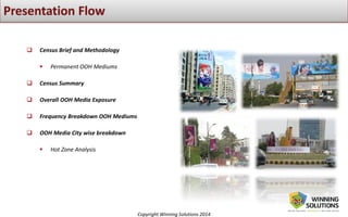 Copyright Winning Solutions 2014
 Census Brief and Methodology
 Permanent OOH Mediums
 Census Summary
 Overall OOH Media Exposure
 Frequency Breakdown OOH Mediums
 OOH Media City wise breakdown
 Hot Zone Analysis
 