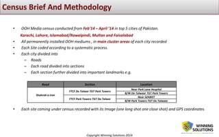 Copyright Winning Solutions 2014
• OOH Media census conducted from Feb’14 – April ’14 in top 5 cities of Pakistan.
Karachi, Lahore, Islamabad/Rawalpindi, Multan and Faisalabad
• All permanently installed OOH mediums , in main cluster areas of each city recorded
• Each Site coded according to a systematic process.
• Each city divided into
– Roads
– Each road divided into sections
– Each section further divided into important landmarks e.g.
• Each site coming under census recorded with its Image (one long shot one close shot) and GPS coordinates
Road Section Location
Shahrah-e-Iran
FTCF Do Talwar TGT Park Towers
Near Park Lane Hospital
B/W Do Talwaar TGT Park Towers
FTCF Park Towers TGT Do Talwar
Near SZABIST
B/W Park Towers TGT Do Talwaar
 
