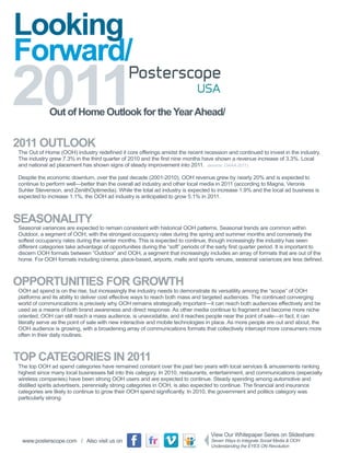 Looking
Forward/
2011         Out of Home Outlook for the Year Ahead/


2011 OUTLOOK
The Out of Home (OOH) industry redefined it core offerings amidst the recent recession and continued to invest in the industry.
The industry grew 7.3% in the third quarter of 2010 and the first nine months have shown a revenue increase of 3.3%. Local
and national ad placement has shown signs of steady improvement into 2011.

Despite the economic downturn, over the past decade (2001-2010), OOH revenue grew by nearly 20% and is expected to
continue to perform well - better than the overall ad industry and other local media in 2011 (according to Magna, Veronis
Suhler Stevenson, and ZenithOptimedia). While the total ad industry is expected to increase 1.9% and the local ad business is
expected to increase 1.1%, the OOH ad industry is anticipated to grow 5.1% in 2011.



SEASONALITY
Seasonal variances are expected to remain consistent with historical OOH patterns. Seasonal trends are common within
Outdoor, a segment of OOH, with the strongest occupancy rates during the spring and summer months and conversely the
softest occupancy rates during the winter months. This is expected to continue, though increasingly the industry has seen
different categories take advantage of opportunities during the “soft” periods of the early first quarter period. It is important to
discern OOH formats between “Outdoor” and OOH, a segment that increasingly includes an array of formats that are out of the
home. For OOH formats including cinema, place-based, airports, malls and sports venues, seasonal variances are less defined.



OPPORTUNITIES FOR GROWTH
OOH ad spend is on the rise, but increasingly the industry needs to demonstrate its versatility among the “scope” of OOH
platforms and its ability to deliver cost effective ways to reach both mass and targeted audiences. The continued converging
world of communications is precisely why OOH remains strategically important - it can reach both audiences effectively and be
used as a means of both brand awareness and direct response. As other media continue to fragment and become more niche
oriented, OOH can still reach a mass audience, is unavoidable, and it reaches people near the point of sale—in fact, it can
literally serve as the point of sale with new interactive and mobile technologies in place. As more people are out and about, the
OOH audience is growing, with a broadening array of communications formats that collectively intercept more consumers more
often in their daily routines.



TOP CATEGORIES IN 2011
The top OOH ad spend categories have remained constant over the past two years with local services & amusements ranking
highest since many local businesses fall into this category. In 2010, restaurants, entertainment, and communications (especially
wireless companies) have been strong OOH users and are expected to continue. Steady spending among automotive and
distilled spirits advertisers, perennially strong categories in OOH, is also expected to continue. The Financial and insurance
categories are likely to continue to grow their OOH spend significantly. In 2010, the government and politics category was
particularly strong.




 www.posterscope.com / Also visit us on
 
