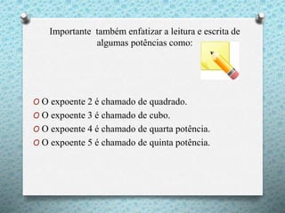 Importante também enfatizar a leitura e escrita de
algumas potências como:
O O expoente 2 é chamado de quadrado.
O O expoente 3 é chamado de cubo.
O O expoente 4 é chamado de quarta potência.
O O expoente 5 é chamado de quinta potência.
 