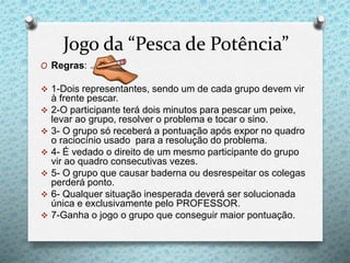 Jogo da “Pesca de Potência”
O Regras:
 1-Dois representantes, sendo um de cada grupo devem vir
à frente pescar.
 2-O participante terá dois minutos para pescar um peixe,
levar ao grupo, resolver o problema e tocar o sino.
 3- O grupo só receberá a pontuação após expor no quadro
o raciocínio usado para a resolução do problema.
 4- É vedado o direito de um mesmo participante do grupo
vir ao quadro consecutivas vezes.
 5- O grupo que causar baderna ou desrespeitar os colegas
perderá ponto.
 6- Qualquer situação inesperada deverá ser solucionada
única e exclusivamente pelo PROFESSOR.
 7-Ganha o jogo o grupo que conseguir maior pontuação.
 