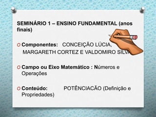SEMINÁRIO 1 – ENSINO FUNDAMENTAL (anos
finais)
O Componentes: CONCEIÇÃO LÚCIA,
MARGARETH CORTEZ E VALDOMIRO SILVA
O Campo ou Eixo Matemático : Números e
Operações
O Conteúdo: POTÊNCIACÃO (Definição e
Propriedades)
 