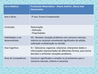 Livro Didático: Praticando Matemática – Alvaro Andrini , Maria José
Vasconcelos.
Ano e Série: 7º ano Ensino Fundamental
Conteúdo: Potenciação
- Definição
- Propriedades
Habilidades a ser
desenvolvidas:
H3 - Resolver situação problema com números naturais,
inteiros ou racionais envolvendo significados da adição,
subtração multiplicação ou divisão.
Eixo Cognitivo III – Selecionar, organizar, relacionar, interpretar dados e
informações representados de diferentes formas, para tomar
decisões e enfrentar situações-problema.
Área de Competência Construir significados e ampliar os já existentes para o
números naturais, inteiros e racionais.
 