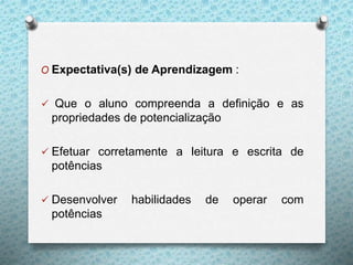 O Expectativa(s) de Aprendizagem :
 Que o aluno compreenda a definição e as
propriedades de potencialização
 Efetuar corretamente a leitura e escrita de
potências
 Desenvolver habilidades de operar com
potências
 