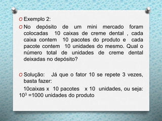O Exemplo 2:
O No depósito de um mini mercado foram
colocadas 10 caixas de creme dental , cada
caixa contem 10 pacotes do produto e cada
pacote contem 10 unidades do mesmo. Qual o
número total de unidades de creme dental
deixadas no depósito?
O Solução: Já que o fator 10 se repete 3 vezes,
basta fazer:
10caixas x 10 pacotes x 10 unidades, ou seja:
103 =1000 unidades do produto
 