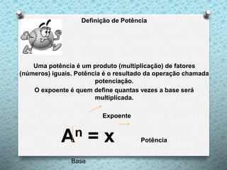 Definição de Potência
Uma potência é um produto (multiplicação) de fatores
(números) iguais. Potência é o resultado da operação chamada
potenciação.
O expoente é quem define quantas vezes a base será
multiplicada.
Expoente
An = x Potência
Base
 
