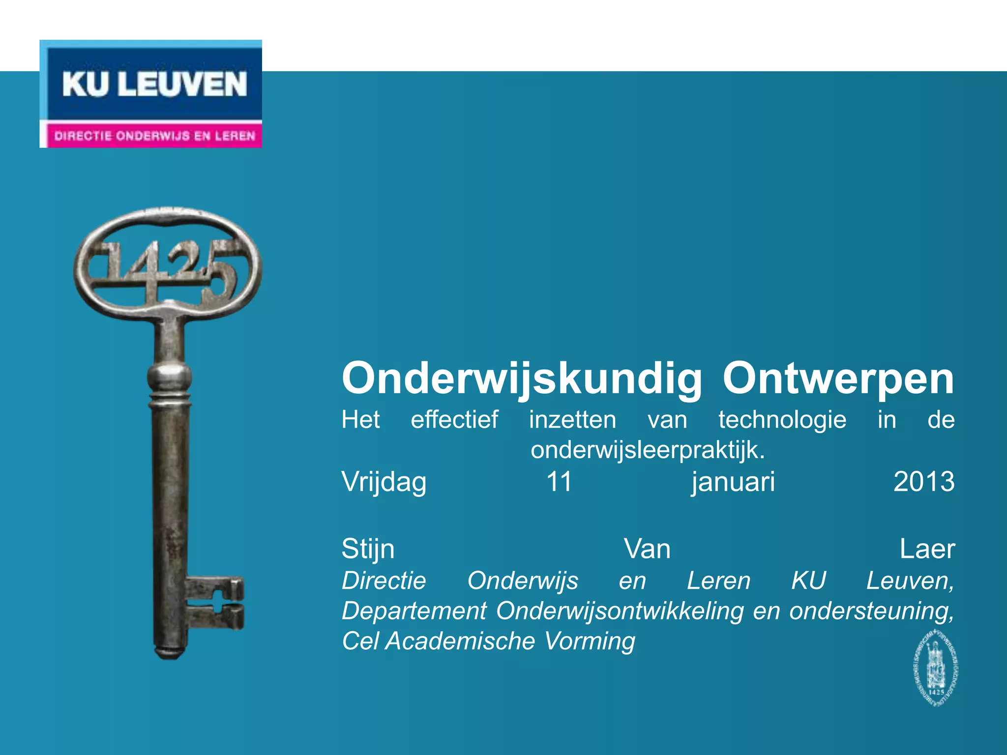 Onderwijskundig Ontwerpen
Het   effectief   inzetten van technologie   in   de
                  onderwijsleerpraktijk.

Vrijdag            11         januari         2013

Stijn                 Van                   Laer
KU Leuven, Directie Onderwijs en Leren KU Leuven,
Departement Onderwijsontwikkeling en ondersteuning,
Cel Academische Vorming
 