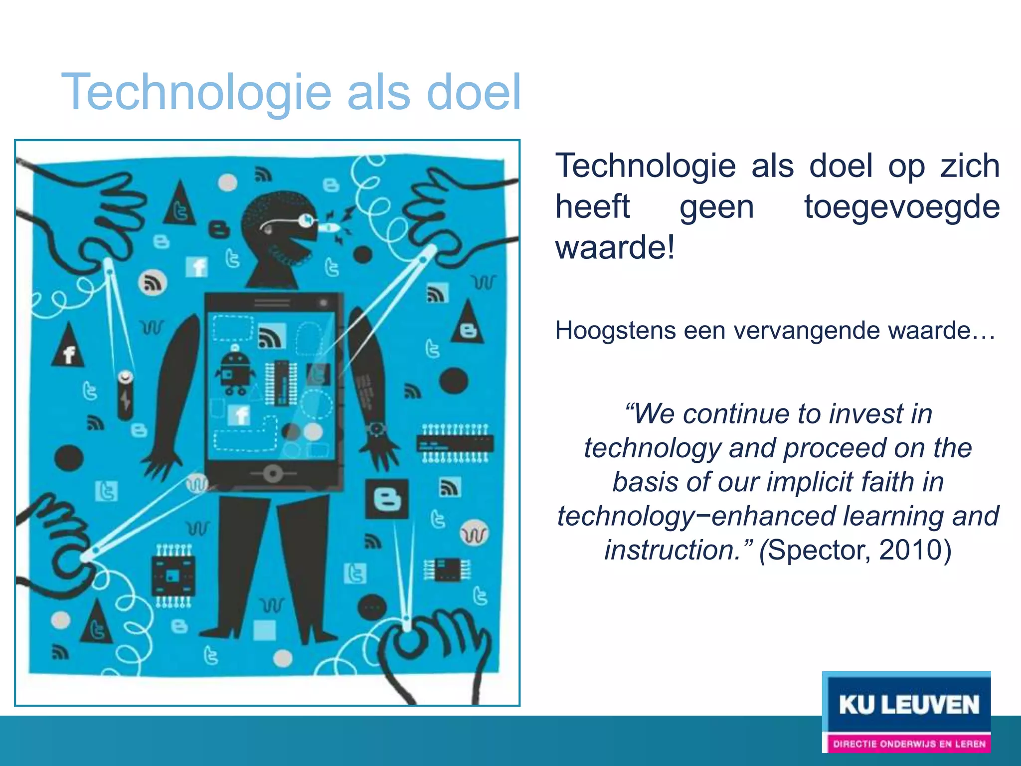 Technologie als doel
                       Technologie als doel op zich
                       heeft geen toegevoegde
                       waarde!

                       Hoogstens een vervangende waarde…


                             “We continue to invest in
                         technology and proceed on the
                            basis of our implicit faith in
                       technology−enhanced learning and
                           instruction.” (Spector, 2010)
 