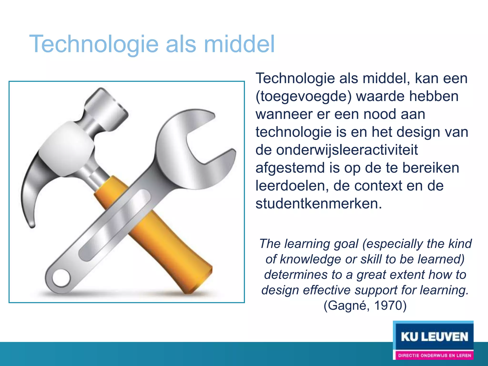 Technologie als middel
                    Technologie als middel, kan een
                    (toegevoegde) waarde hebben
                    wanneer er een nood aan
                    technologie is en het design van
                    de onderwijsleeractiviteit
                    afgestemd is op de te bereiken
                    leerdoelen, de context en de
                    studentkenmerken.

                    The learning goal (especially the kind
                     of knowledge or skill to be learned)
                     determines to a great extent how to
                    design effective support for learning.
                               (Gagné, 1970)
 