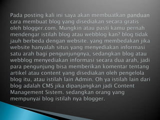 Pada posting kali inisayaakanmembuatkan panduancara membuat blog yang disediakansecara gratis oleh blogger.com. Mungkinataupastikamupernahmendengaristilah blog atauwebblogkan? blog tidakjauhberbedadengan website. yang membedakanjika website hanyalahsitus yang menyediakaninformasisatuarahbagipengunjungnya, sedangkan blog atauwebblogmenyediakaninformasisecaraduaarah, jadiparapengunjungbisamemberikankomentartentangartikelatau content yang disediakanolehpengelola blog itu, atauistilah lain Admin. Oh yaistilah lain dari blog adalah CMS jikadipanjangkanjadi Content Management Sistem. sedangkanorang yang mempunyai blog istilahnyablogger.