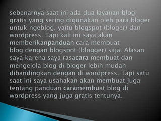 sebenarnyasaatiniadadualayanan blog gratis yang seringdigunakanolehparablogeruntukngeblog, yaitublogspot (bloger) danwordpress. Tapi kali inisayaakanmemberikanpanduan caramembuat blog denganblogspot (blogger) saja. Alasansayakarenasayarasacara membuatdanmengelola blog diblogerlebihmudahdibandingkandengandiwordpress. Tapisatusaatinisayausahakanakanmembuatjugatentangpanduan caramembuat blog diwordpress yang juga gratis tentunya.