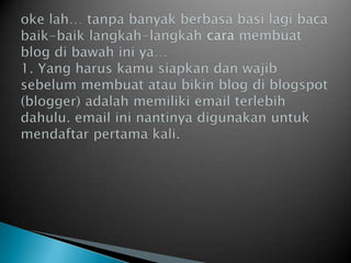 okelah… tanpabanyakberbasabasilagibacabaik-baiklangkah-langkah cara membuat blog dibawahiniya…1. Yang haruskamusiapkandanwajibsebelummembuatataubikin blog diblogspot (blogger) adalahmemiliki email terlebihdahulu. email ininantinyadigunakanuntukmendaftarpertamakali.
