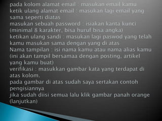 padakolomalamat email : masukan email kamuketikulangalamat email : masukanlagi email yang samasepertidiatasmasukansebuahpassword : isiakankantakunci (minimal 8 karakter, bisahurufbisaangka)ketikanulangsandi : masukanlagipaswod yang telahkamumasukansamadengan yang diatasNamatampilan : isinamakamuataunama alias kamu (iniakantampilbersamaadengan posting, artikel yang kamubuat)verifikasi : masukkangambarkata yang terdapatdiataskolom.padagambardiatassudahsayasertakancontohpengisiannyajikasudahdiisisemualaluklikgambarpanah orange (lanjutkan)