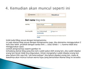 4. KemudianakanmunculsepertiiniIsilahJudul Blog sesuaidengankeinginannmuisijugaalamat blog sesuaidengankeinginanmujuga, jikaalamatmumenggunakan 2 kataataulebih. pisahlahdengantandatitik ( . ) atautanda ( – ). karenatidakbisamenggunakanspasi.contohpengisiannyasepertigambariniterkadangalamat blog yang kitatulissudahpakaiolehorang lain, jikasudahdipakaiorang lain beratitidakbisadigunakan. Untukmengetahuisudahdipakaiorang lain ataubelumKliksaja link “cekketersediaan” jikabelumdipakaiorang lain, makadibawahnyaakanmuncultulisanwarnahijau yang bertuliskanAlamat blog initersedia