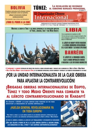 Túnez:
                                                                                                        LA
                                                                                                      REVOLUCIÓN NO RECONOCE
             BOLIVIA                                                                            AL GOBIERNO BURGUÉS PROVISIONAL
                                                                                                                                                                            ver página 11
El gobierno bolivariano de Evo Morales continúa
su ataque hambreador contra los explotados.
         ¡Abajo la burocracia sindical
              colaboracionista!
Para conquistar el pan, la tierra y los hidrocarburos

 ¡TODO EL PODER A LA COB!                                                    Publicación de la Fracción Leninista Trotskista Internacional (FLTI)
                                                    ver página 21
                                                                            16-3-2011 • Nº 12 • Parte 2 • Precio: U$2 - U$3 Solidario • email: fltinternational@ymail.com


               MIENTRAS LA CHISPA DE TÚNEZ Y LAS ONDAS EXPANSIVAS DE SU REVOLUCIÓN IMPACTAN
                                            EN YEMEN, JORDANIA, IRAN Y TODO MEDIO ORIENTE:                                               LIBIA
                                                                                                                             √ Con la complicidad de los bandidos de la ONU
                                                                                                                             √ Con las armas que le provee la burguesía de Argelia y Siria
                                                                                                                             √ Con la Inteligencia y logística de la Vº Flota imperialista
                                                                                                                             Yanqui en el Mediterráneo

                                                                                                                               EL EJÉRCITO DE KHADAFY INTENTA MASACRAR
                                                                                                                               A LA HEROICA INSURGENCIA REVOLUCIONARIA
                                                                                                                              DE LA CLASE OBRERA Y LAS MASAS EXPLOTADAS

                                                                                                                                      BAHRÉIN
                                                                                                                                EL EJÉRCITO DE LA MONARQUÍA SAUDITA,
                                                                                                                                 BAJO EL MANDO IMPERIALISTA MARCHA
  Milicianos libios resisten heroicamente la contraofensiva de Khadafy
                                                                                                                             A MASACRAR A LOS EXPLOTADOS INSURRECTOS

• EL IMPERIALISMO Y LA BURGUESÍA CENTRALIZAN SUS FUERZAS PARA APLASTAR LA HEROICA REVOLUCIÓN OBRERA Y SOCIALISTA QUE HA COMENZADO EN EL NORTE DE ÁFRICA Y MEDIO ORIENTE
• CON EL FORO SOCIAL MUNDIAL Y CON LOS CABALLOS DE TROYA, DE LAS BURGUESÍAS REPUBLICANAS, INTENTAN ADORMECER Y CONTROLAR A LOS COMBATES REVOLUCIONARIOS DE LAS MASAS

 ¡POR LA UNIDAD INTERNACIONALISTA DE LA CLASE OBRERA
        PARA APLASTAR LA CONTRARREVOLUCIÓN!
 ¡BRIGADAS OBRERAS INTERNACIONALISTAS DE EGIPTO,
  TÚNEZ Y TODO MEDIO ORIENTE PARA COMBATIR YA
 AL EJÉRCITO CONTRARREVOLUCIONARIO DE K HADAFY !
EN EUROPA               Y    EEUU:           LA CLASE OBRERA DEBE PONERSE DE PIE PARA
BOICOTEAR LA MAQUINARIA DE GUERRA IMPERIALISTA


            ¡HUELGA GENERAL REVOLUCIONARIA YA
                     EN TODA EUROPA!
  PARA PARAR EL ATAQUE A LA CLASE OBRERA EUROPEA DE LOS GOBIERNOS BURGUESES E IMPERIALISTAS EN LAS
 METRÓPOLIS Y SU APOYO A LOS CARNICEROS CONTRARREVOLUCIONARIOS DEL NORTE DE ÁFRICA Y MEDIO ORIENTE

EN EEUU EL CAMINO LO MARCA LA LUCHA DE LOS TRABAJADORES Y ESTUDIANTES DE WISCONSIN
¡HAY QUE VOLVER A PONER DE PIE A LA CLASE OBRERA CONTRA EL ASESINO OBAMA,
  LOS BANQUEROS DE WALL STREET Y SUS GUERRAS CONTRARREVOLUCIONARIAS!                                                          La clase obrera de Grecia de pie junto a sus hermanos de Egipto.
 