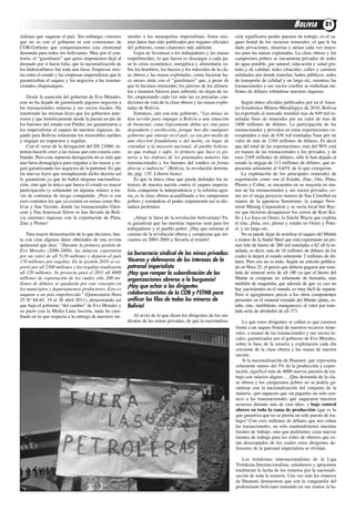 BOLIVIA          21
rialistas que saquean el país. Sin embargo, creemos       nerales a los monopolios imperialistas. Estos mis-       ción significaría perder puestos de trabajo, es el sa-
que no es con el gobierno ni con comisiones de            mos datos han sido publicados por órganos oficiales      queo brutal de los recursos minerales, el que le ha
coB-Gobieno que conquistaremos esta elemental             del gobierno, como citaremos más adelante.               dado privaciones, miserias y atraso cada vez mayo-
demanda para todos los bolivianos. Muy por el con-            lejos de favorecer a los trabajadores y las masas    res para las masas explotadas. la clase obrera y los
trario, el “gasolinazo” que quiso imponernos dejó al      empobrecidas, lo que hacen es descargar a cada pa-       campesinos pobres se encuentran privados de redes
desnudo por si hacia falta, que la nacionalización de     so la crisis económica, energética y alimentaria so-     de agua potable, gas natural, educación y salud gra-
los hidrocarburos fue toda una farsa. Empresas mix-       bre los hombros, los huesos y los músculos de la cla-    tuita y de calidad, redes cloacales, calles y caminos
tas entre el estado y las empresas imperialistas que le   se obrera y las masas explotadas, como hicieran ha-      asfaltados por donde transitar, baños públicos, redes
garantizaban el saqueo y los negocios a las transna-      ce meses atrás con el “gasolinazo” que, a pesar de       de transporte de calidad y un largo etc, mientras las
cionales chupasangres.                                    que lo hicimos retroceder, los precios de los alimen-    trasnacionales y sus socios criollos se embolsan mi-
                                                          tos e insumos básicos para subsistir, no dejan de su-    llones de dólares robándose nuestras riquezas.
    desde la asunción del gobierno de Evo Morales,        bir, empeorando cada vez más las ya precarias con-
este no ha dejado de garantizarle jugosos negocios a      diciones de vida de la clase obrera y las masas explo-       Según datos oficiales publicados por en el anua-
las trasnacionales mineras y sus socios locales. Ha       tadas de Bolivia.                                        rio Estadístico Minero Metalúrgico de 2010, Bolivia
mantenido las mismas leyes que los gobiernos ante-            Entonces, aún con este gobierno, “Las minas no       ha exportado al mercado mundial mas de 649 mil to-
riores y que históricamente desde la puesta en pie de     han servido para empujar a Bolivia a una situación       neladas finas de minerales por un valor de mas de
los barones del estaño con Patiño, les garantizaron a     de bienestar, como lógicamente debía ser, sino para      2400 millones de dólares. la participación de las
los imperialistas el saqueo de nuestras riquezas, de-     degradarla y envilecerla, porque hoy día cualquier       trasnacionales y privados en estas exportaciones co-
jando para Bolivia solamente los miserables sueldos       gobierno que emerge en el país, ya sea por medio de      rresponden a más de 636 mil toneladas finas por un
y migajas en impuestos y regalías.                        una elección fraudulenta o del motín, en lugar de        valor de más de 2169 millones de dólares. Es decir
    con el verso de la derogación del dS 21060, in-       consultar a la mayoría nacional, al pueblo bolivia-      que del total de las exportaciones, más del 90% está
tentan hacerle creer a las masas que esto estaría cam-    no que trabaja y sufre, lo primero que hace es po-       en manos de las trasnacionales y los privados, y de
biando. Pero esta supuesta derogación no es más que       nerse a las órdenes de los potentados mineros (las       esos 2169 millones de dólares, sólo le han dejado al
una farsa demagógica para engañar a las masas y se-       transnacionales y los barones del estaño) en forma       estado la migaja de 113 millones de dólares, que re-
guir garantizando los negocios de la patronal. Es que     directa o indirecta” (Bolivia, la revolución derrota-    presenta solamente el 4,65% de lo que extrajeron.
las nuevas leyes que reemplazarán dicho decreto así       da; pág. 135. liborio Justo).                                la explotación de los principales minerales de
lo garantizan ya que no habrá ninguna nacionaliza-            Es que la única clase que puede defender los in-     exportación como son el Estaño, Zinc, oro, Plata,
ción, sino que lo único que busca el estado es mayor      tereses de nuestra nación contra el saqueo imperia-      Plomo y cobre, se encuentra en su mayoría en ma-
participación (y solamente en algunas minas) a tra-       lista, conquistar la independencia y la reforma agra-    nos de las trasnacionales y sus socios privados, co-
vés de contratos de riesgo compartido. ¡Pero si son       ria, es la clase obrera acaudillando a los campesinos    mo ser el mega proyecto minero de San cristóbal en
esos contratos los que ya existen en minas como Bo-       pobres y tomándose el poder, imponiendo así su dic-      manos de la japonesa Sumitomo, la yanqui New-
livar y San Vicente, donde las trasnacionales Glen-       tadura proletaria.                                       mont Mining corporation y su socia local inti ray-
core y Pan american Silver se han llevado de Boli-                                                                 mi que hicieron desaparecer los cerros de Kori Ko-
via enormes riquezas con la exportación de Plata,            ¡abajo la farsa de la revolución bolivariana! Pa-     llo y la Joya en oruro, la Sinchi Wayra que explota
Zinc y Plomo!                                             ra garantizar que las nuestras riquezas sean para los    el zinc, plata, oro, plomo y estaño en oruro y Poto-
                                                          trabajadores y el pueblo pobre: ¡Hay que retomar el      sí, y un largo etc.
    Para mayor demostración de lo que decimos, bas-       camino de la revolución obrera y campesina que ini-          No se puede dejar de nombrar el saqueo del Mutún
ta con citar algunos datos obtenidos de una revista       ciamos en 2003-2005 y llevarla al triunfo!               a manos de la Jindal Steel que está exportando un pri-
quincenal que dice: “Durante la primera gestión de                                                                 mer lote de hierro de 260 mil toneladas a 62 u$ la to-
Evo Morales (2006-2009), las mineras exportaron                                                                    nelada, es decir, más de 16 millones de dólares de los
por un valor de u$ 5139 millones y dejaron al país
                                                          La burocracia sindical de las minas privadas:            cuales le dejará al estado solamente 2 millones de dó-
170 millones por regalías. En la gestión 2010 se ex-      Voceras y defensoras de los intereses de la              lares. Pero eso no es todo. Según un artículo publica-
portó por u$ 2300 millones y las regalías totalizaron     patronal imperialista                                    do en Hora 25, el precio que debería pagarse por tone-
u$ 120 millones. Se proyecta para el 2011 u$ 4000         ¡Hay que romper la subordinación de las                  lada de mineral sería de u$ 180 ya que el hierro del
millones de exportación de los cuales sólo 200 mi-        organizaciones obreras a la burguesía!                   Mutún se compone no solamente de hematita, sino
llones de dólares se quedarán por este concepto en                                                                 también de magnetita, que además de que ya casi no
los municipios y departamentos productores. Esto es
                                                          ¡Hay que echar a los dirigentes                          hay yacimientos en el mundo, es muy fácil de separar.
saquear a un país empobrecido” (Quincenario Hora          colaboracionistas de la COB y FSTMB para                 Pero si agregáramos precio a los otros componentes
25 Nº 84-85, 19 al 30 abril 2011), demostrando así        unificar las filas de todos los mineros de               presentes en el mineral extraído del Mutún (plata, es-
que bajo el gobierno “del cambio” de Evo Morales y        Bolivia!                                                 taño, zinc, molibdeno, manganeso), el valor por tone-
su pacto con la Media luna fascista, nada ha cam-                                                                  lada sería de alrededor de u$ 373.
biado en lo que respecta a la entrega de nuestros mi-        al revés de lo que dicen los dirigentes de los sin-
                                                          dicatos de las minas privadas, de que la nacionaliza-        lo que estos dirigentes se callan es que estamos
                                                                                                                   frente a un saqueo brutal de nuestros recursos mine-
                                                                                                                   rales, a manos de las trasnacionales y sus socios lo-
                                                                                                                   cales, garantizados por el gobierno de Evo Morales,
                                                                                                                   sobre la base de la miseria y explotación cada día
                                                                                                                   creciente de la clase obrera y las masas de nuestra
                                                                                                                   nación.
                                                                                                                       Si la nacionalización de Huanuni, que representa
                                                                                                                   solamente menos del 5% de la producción y expor-
                                                                                                                   tación, significó más de 4000 nuevos puestos de tra-
                                                                                                                   bajo con salarios dignos… ¡Que demanda de la cla-
                                                                                                                   se obrera y los campesinos pobres no se podría ga-
                                                                                                                   rantizar con la nacionalización del conjunto de la
                                                                                                                   minería –por supuesto que sin pagarles un solo cen-
                                                                                                                   tavo a las transnacionales que saquearon nuestros
                                                                                                                   recursos durante más de cien años- y bajo control
                                                                                                                   obrero en toda la rama de producción (que es lo
                                                                                                                   que garantiza que no se pierda un solo puesto de tra-
                                                                                                                   bajo)! con esos millones de dólares que nos roban
                                                                                                                   las trasnacionales, no solo mantendríamos nuestras
                                                                                                                   fuentes de trabajo, sino que podríamos crear nuevas
                                                                                                                   fuentes de trabajo para los miles de obreros que es-
                                                                                                                   tán desocupados de los cuales estos dirigentes de-
                                                                                                                   fensores de la patronal imperialista se olvidan.

                                                                                                                       los trotskistas internacionalistas de la liga
                                                                                                                   trotskista internacionalista, saludamos y apoyamos
                                                                                                                   totalmente la lucha de los mineros por la nacionali-
                                                                                                                   zación de toda la minería. una vez más los mineros
                                                                                                                   de Huanuni demuestran que son la vanguardia del
                                                                                                                   proletariado boliviano tomando en sus manos la lu-
 