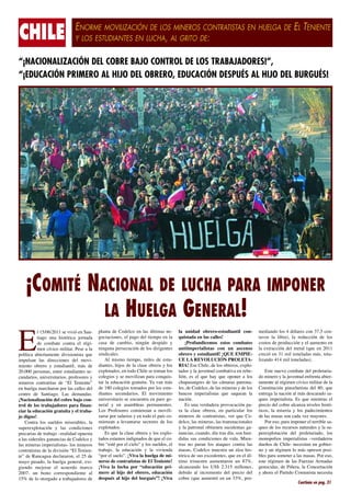 ENORME MOVILIZACIÓN DE LOS MINEROS CONTRATISTAS EN HUELGA DE EL TENIENTE
CHILE                                  Y LOS ESTUDIANTES EN LUCHA, AL GRITO DE:


“¡NACIONALIZACIÓN DEL COBRE BAJO CONTROL DE LOS TRABAJADORES!”,
“¡EDUCACIÓN PRIMERO AL HIJO DEL OBRERO, EDUCACIÓN DESPUÉS AL HIJO DEL BURGUÉS!




     ¡COMITÉ NACIONAL DE LUCHA PARA IMPONER
               LA HUELGA GENERAL!
E
             l­15/06/2011­se­vi­ ió­en­San­
                                    v             -   plan­ a­ de­ Co­ el­ o­ en­ las­ úl­ i­ as­ ne­
                                                            t            d c                tm         -   la­ uni­ ad­ obre­ o-es­ u­ ian­ il­ con­
                                                                                                                     d             r     t d t             -   me­ ian­ o­los­4­dó­ a­ es­con­37,5­cen­
                                                                                                                                                                    d d                l r                  -
             tia­ o­ una­ his­ó­ i­ a­ jor­ a­ a
                g               t rc         n d      go­ ia­ io­ es,­el­pa­ o­del­tiem­ o­en­la
                                                         c c n                 g              p            quis­ a­ a­en­las­ca­les!
                                                                                                                  t d                l                         ta­ os­ la­ li­ ra),­ la­ re­ uc­ ión­ de­ los
                                                                                                                                                                  v          b              d c
             de­ com­ a­e­ con­ra­ el­ ré­ i­
                        b t        t           g-     ca­ a­ de­ cam­ io,­ nin­ ún­ des­ i­ o­ y
                                                         s                b        g           pd               ¡Pro­ un­ i­ e­ os­ es­ os­ com­ a­ es
                                                                                                                      f dc m              t            b t     cos­ os­de­pro­ uc­ ión­y­el­au­ en­ o­en
                                                                                                                                                                    t           d c                m t
             men­cí­ i­ o­mi­i­ar.­Pe­ e­a­la
                       vc       lt        s           nin­ u­ a­per­ e­ u­ ión­de­los­di­ i­ en­ es
                                                           g n          s c c                 rg t         an­ iim­ e­ ia­ is­ as­ con­ un­ as­ en­ o
                                                                                                               t p r l t                             c s       la­ ex­ rac­ ión­ del­ me­ al­ (que­ en­ 2011
                                                                                                                                                                      t c                 t
po­í­i­ a­ abier­a­ en­e­ di­ i­ io­ is­a­ que
   ltc             t m t         vs n t               sin­ i­ a­ es.
                                                          dc l                                             obre­ o­y­es­ u­ ian­ il!­¡QUE­EM­ IE­
                                                                                                                   r       t d t                       P -     cre­ ió­en­31­mil­to­ e­ a­ as­más,­to­ a­
                                                                                                                                                                    c                   n l d             t -
im­ ul­ an­ las­ di­ ec­ io­ es­ del­ mo­ i­
   p s                 r c n                   v-          Al­ mis­ o­ tiem­ o,­ mi­ es­ de­ es­ u­
                                                                     m          p       l            t -   CE­LA­RE­ O­ U­ IÓN­PRO­ E­ A­
                                                                                                                          V L C                    L T -       li­ an­ o­414­mil­to­ e­ a­ as).­
                                                                                                                                                                 z d                   n l d
mien­o­ obre­ o­ y­ es­u­ ian­il,­ más­ de
      t          r          t d t                     dian­ es,­hi­ os­de­la­cla­ e­obre­ a­y­los
                                                            t        j              s         r            RIA! Ese­Chi­e,­de­los­obre­ os,­ex­ lo­
                                                                                                                             l                 r        p -
20.000­per­ o­ as,­en­re­es­u­ ian­es­se­
               s n         t      t d t           -   ex­ lo­ a­ os,­en­to­ o­Chi­ e­se­to­ an­los
                                                         p t d               d      l         m            ta­ os­y­la­ju­ en­ud­com­ a­i­ a­en­re­ e­
                                                                                                              d            v t            b tv           b -        Es­e­nue­ o­com­ a­e­del­pro­e­a­ ia­
                                                                                                                                                                      t        v         b t            l t r -
cun­ a­ ios,­uni­ er­ i­a­ ios,­pro­ e­ o­ es­y
    d r             v st r             f s r          co­ e­ ios­y­se­mo­ i­ i­ an­pa­ a­con­ uis­
                                                         l g                 vlz          r        q -     lión,­ es­ el­ que­ hay­ que­ opo­ er­ a­ los
                                                                                                                                                 n             do­mi­ e­ o­y­la­ju­ en­ud­en­ ren­a­abier­
                                                                                                                                                                      n r             v t         f t          -
mi­ e­ os­ con­ra­i­as­ de­ “El­ Te­ ien­e”
   n r           t tt                    n t          tar­la­edu­ a­ ión­gra­ ui­ a.­Ya­van­más
                                                                    c c          t t                       chu­ a­ an­ res­ de­ las­ cá­ a­ as­ pa­ro­ a­
                                                                                                                 p s g                    m r         t n -    ta­ en­e­al­ré­ i­ en­cí­ i­ o­mi­i­ar­de­la
                                                                                                                                                                 m t            gm          vc       lt
en­huel­ a­mar­ ha­ on­por­las­ca­les­del
         g          c r                  l            de­180­co­ e­ ios­to­ a­ os­por­los­es­ u­
                                                                    l g        m d                   t -   les,­de­Co­ el­ o,­de­las­mi­ e­ as­y­de­los
                                                                                                                        d c                 n r                Cons­i­u­ ión­ pi­ o­ he­is­a­ del­ 80,­ que
                                                                                                                                                                      tt c           n c t t
cen­ro­ de­ San­ia­ o.­ Las­ de­ an­ as:
    t                 t g               m d           dian­ es­ se­ un­ a­ ios.­ El­ mo­ i­ ien­ o
                                                            t        c d r                   vm t          ban­ os­ im­ e­ ia­is­as­ que­ sa­ uean­ la
                                                                                                                 c       p r l t                 q             en­re­ a­la­na­ ión­al­más­des­ a­ a­ o­sa­
                                                                                                                                                                  t g           c                   c r d      -
¡Na­ io­ a­i­ a­ ión­del­co­ re­ba­ o­con­
     c n lz c                    b       j        -   uni­ er­ i­ a­ io­se­en­ uen­ ra­en­pa­ o­ge­
                                                           v st r              c t               r     -   na­ ión.
                                                                                                              c                                                queo­ im­ e­ ia­is­a.­ Es­ que­ mien­ras­ el
                                                                                                                                                                           p r l t                       t
trol­de­los­tra­ a­ a­ o­ es­pa­ a­fi­ an­
                     b j d r          r n -           ne­ al­ y­ en­ asam­ leas­ per­ a­ en­ es.
                                                         r                     b            m n t               Es­una­ver­ a­ e­ a­pro­ o­ a­ ión­pa­
                                                                                                                              d d r         v c c          -   pre­ io­del­co­ re­al­ an­ a­ni­ e­es­his­ó­
                                                                                                                                                                    c           b       c z        v l       t -
ciar­la­edu­ a­ ión­gra­ ui­ a­y­el­tra­ a­
               c c            t t             b -     Los­ Pro­ e­ o­ es­ co­ ien­ an­ a­ mo­ i­ i­
                                                                  f s r         m z                 vl-    ra­ la­ cla­ e­ obre­ a,­ en­ par­ i­ u­ ar­ los
                                                                                                                       s          r            tc l            ri­ os,­ la­ mi­ e­ ia­ y­ los­ pa­ e­ i­ ien­os
                                                                                                                                                                 c             s r                d cm t
jo­dig­ o!
        n                                             zar­ e­por­sa­ a­ ios­y­en­to­ o­el­país­co­
                                                          s            l r             d               -   mi­ e­ os­ de­ con­ ra­ is­ as,­ ver­ que­ Co­
                                                                                                               n r              t t t                      -   de­las­ma­ as­son­ca­ a­vez­ma­ o­ es.­
                                                                                                                                                                            s            d            y r
    Con­ ra­ los­ suel­ os­ mi­ e­ a­ les,­ la
         t                d        s r b              mien­ an­ a­ le­ an­ ar­ e­ sec­ o­ es­ de­ los
                                                             z           v t s          t r                del­ o,­las­mi­ e­ as,­las­trans­ a­ io­ a­ es
                                                                                                                c           n r               n c n l               Por­eso,­pa­ a­im­ o­ er­el­te­ ri­ le­sa­
                                                                                                                                                                                  r     p n          r b       -
su­ e­ ex­ lo­ a­ ión­ y­ las­ con­ i­ io­ es
   p r p t c                            dc n          ex­ lo­ a­ os.
                                                         p t d                                             y­ la­ pa­ ro­ al­ ob­ ie­ en­ su­ u­ en­ as­ ga­
                                                                                                                     t n         t n         c l t         -   queo­de­los­re­ ur­ os­na­u­ a­es­y­la­su­
                                                                                                                                                                                  c s         t r l            -
pre­ a­ ias­de­tra­ a­ o­–rea­ i­ ad­opues­ a
    c r               b j        ld             t         Es­que­la­cla­ e­obre­ a­y­los­ex­ lo­
                                                                            s       r               p -    nan­ ias,­cuan­ o,­día­tras­día,­son­hun­
                                                                                                                 c           d                             -   pe­ ex­ lo­ a­ ión­ del­ pro­ e­ a­ ia­ o,­ los
                                                                                                                                                                  r p t c                      l t r d
a­las­si­ e­ a­ es­ga­ an­ ias­de­Co­ el­ o­y
         d r l         n c               d c          ta­ os­es­a­ os­in­ ig­ a­ os­de­que­el­co­
                                                        d        t m        d n d                      -   di­ as­sus­con­ i­ io­ es­de­vi­ a.­Mien­
                                                                                                              d              dc n               d          -   mo­ o­ o­ios­ im­ e­ ia­is­as­ –ver­ a­ e­ os
                                                                                                                                                                    n p l            p r l t           d d r
las­mi­ e­ as­im­ e­ ia­ is­ as-­los­mi­ e­ os
        n r          p r l t                n r       bre­“es­é­por­el­cie­o”­y­los­suel­ os,­el
                                                               t               l                d          tras­ no­ pa­ an­ los­ ata­ ues­ con­ ra­ las
                                                                                                                         r              q           t          due­ os­de­Chi­e-­ne­ e­ i­an­un­go­ ier­
                                                                                                                                                                    ñ              l      c st             b -
con­ ra­ is­ as­de­la­di­ i­ ión­“El­Te­ ien­
    t t t                 vs                n -       tra­ a­o,­ la­ edu­ a­ ión­ y­ la­ vi­ ien­ a
                                                         b j                c c                 v d        ma­ as,­ Co­ el­ o­ mues­ ra­ un­ al­ a­ his­
                                                                                                                s        d c            t          z       -   no­y­un­ré­ i­ en­lo­más­opre­ or­po­ i­
                                                                                                                                                                              gm                     s       s-
te”­de­Ran­ a­ ua­de­ la­ a­ on,­el­25­de
               c g         c r r                      “por­el­sue­o”.­¡Vi­ a­la­huel­ a­de­mi­
                                                                     l         v            g          -   tó­ i­ a­de­sus­ex­ e­ en­ es,­que­en­el­úl­
                                                                                                              rc               c d t                       -   bles­pa­ a­so­ e­er­a­las­ma­ as.­Por­eso,
                                                                                                                                                                         r     m t                s
ma­ o­ pa­ a­ o,­ la­ huel­ a­ ge­ e­ al,­ exi­
    y      s d                g      n r          -   ne­ os­de­con­ ra­ is­ as­de­El­Te­ ien­ e!
                                                         r               t t t                 n t         ti­ o­ tri­ es­ re­ au­ en­ a­ on­ un­ 87%,
                                                                                                             m        m t           m t r                      es­e­ ré­ i­ en­ de­ las­ Fuer­ as­Ar­ a­ as
                                                                                                                                                                  t     gm                       z       m d
gien­ o­ me­ o­ ar­ el­ acuer­ o­ mar­ o
      d         j r                  d         c      ¡Vi­ a­ la­ lu­ ha­ por­ “edu­ a­ ión­ pri­
                                                           v           c                 c c           -   al­ an­ an­ o­ los­ US$­ 2.315­ mi­ lo­ es,
                                                                                                              c z d                                 l n        ge­ o­ i­ as,­ de­ Pi­ e­ a,­ la­ Con­ er­a­ ión
                                                                                                                                                                  n cd                ñ r            c t c
2007,­ un­ bo­ o­ co­ res­ on­ ien­ e­ al
                    n       r p d t                   me­ o­ al­ hi­ o­ del­ obre­ o,­ edu­ a­ ión
                                                          r            j             r          c c        de­ i­ o­ al­ in­ re­ en­ o­ del­ pre­ io­ del
                                                                                                               bd           c m t                  c           y­aho­ a­el­Par­i­ o­Co­ u­ is­a­ne­ e­ i­a
                                                                                                                                                                      r           td        m n t         c st
15%­de­lo­otor­ a­ o­a­tra­ a­ a­ o­ es­de
                     g d          b j d r             des­ ués­ al­ hi­ o­ del­ bur­ ués”!­ ¡Vi­ a
                                                           p              j            g             v     co­ re­(que­au­ en­ ó­en­un­33%,­pro­
                                                                                                               b              m t                          -
                                                                                                                                                                                         Continúa en pag. 31
 