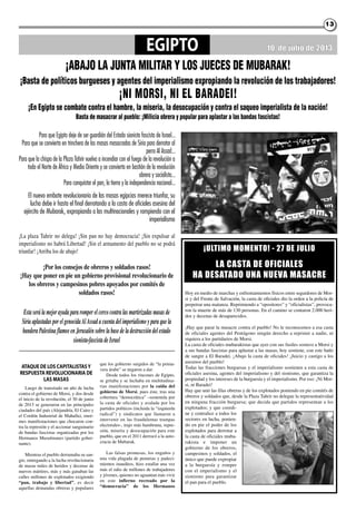 1313
EGIPTO
¡ABAJO LA JUNTA MILITAR Y LOS JUECES DE MUBARAK!
10 de julio de 2013
Para que Egipto deje de ser guardián del Estado sionista fascista de Israel...
Para que se convierta en trinchera de las masas masacradas de Siria para derrotar al
perro Al Assad...
Para que la chispa de la Plaza Tahrir vuelva a incendiar con el fuego de la revolución a
todo el Norte de África y Medio Oriente y se convierta en bastión de la revolución
obrera y socialista...
Para conquistar el pan, la tierra y la independencia nacional...
El nuevo embate revolucionario de las masas egipcias merece triunfar, su
lucha debe ir hasta el final derrotando a la casta de oficiales asesina del
ejército de Mubarak, expropiando a las multinacionales y rompiendo con el
imperialismo
¡Basta de políticos burgueses y agentes del imperialismo expropiando la revolución de los trabajadores!
¡NI MORSI, NI EL BARADEI!
¡En Egipto se combate contra el hambre, la miseria, la desocupación y contra el saqueo imperialista de la nación!
Basta de masacrar al pueblo: ¡Milicia obrera y popular para aplastar a las bandas fascistas!
Estaserálamejorayudapararomperelcercocontralasmartirizadasmasasde
SiriaaplastadasporelgenocidaAlAssadacuentadelimperialismoyparaquela
banderaPalestinaflameeenJerusalénsobrelabasedeladestruccióndelestado
sionista-fascistadeIsrael
¡La plaza Tahrir no delega! ¡Sin pan no hay democracia! ¡Sin expulsar al
imperialismo no habrá Libertad! ¡Sin el armamento del pueblo no se podrá
triunfar! ¡Arriba los de abajo!
¡Por los consejos de obreros y soldados rasos!
¡Hay que poner en pie un gobierno provisional revolucionario de
los obreros y campesinos pobres apoyados por comités de
soldados rasos! Hoy en medio de marchas y enfrentamientos físicos entre seguidores de Mor-
si y del Frente de Salvación, la casta de oficiales dio la orden a la policía de
perpetrar una matanza. Reprimiendo a “opositores” y “oficialistas”, provoca-
ron la muerte de más de 130 personas. En el camino se contaron 2.000 heri-
dos y decenas de desaparecidos.
¡Hay que parar la masacre contra el pueblo! No le reconocemos a esa casta
de oficiales agentes del Pentágono ningún derecho a reprimir a nadie, ni
siquiera a los partidarios de Morsi.
La casta de oficiales mubarakistas que ayer con sus fusiles sostuvo a Morsi y
a sus bandas fascistas para aplastar a las masas, hoy sostiene, con este baño
de sangre a El Baradei. ¡Abajo la casta de oficiales! ¡Juicio y castigo a los
asesinos del pueblo!
Todas las fracciones burguesas y el imperialismo sostienen a esta casta de
oficiales asesina, agentes del imperialismo y del sionismo, que garantiza la
propiedad y los intereses de la burguesía y el imperialismo. Por eso: ¡Ni Mor-
si, ni Baradei!
Hay que unir las filas obreras y de los explotados poniendo en pie comités de
obreros y soldados que, desde la Plaza Tahrir no delegue la representatividad
en ninguna fracción burguesa; que decida que partidos representan a los
explotados; y que coordi-
ne y centralice a todos los
sectores en lucha, ponien-
do en pie el poder de los
explotados para derrotar a
la casta de oficiales muba-
rakista e imponer un
gobierno de los obreros,
campesinos y soldados, el
único que puede expropiar
a la burguesía y romper
con el imperialismo y el
sionismo para garantizar
el pan para el pueblo.
¡ULTIMO MOMENTO! - 27 dE jULIO
La casTa dE OfIcIaLEs
ha dEsaTadO UNa NUEva MasacrE
ATAQUE DE LOS CAPITALISTASY
RESPUESTA REVOLUCIONARIA DE
LAS MASAS
Luego de transitado un año de lucha
contra el gobierno de Morsi, y dos desde
el inicio de la revolución, el 30 de junio
de 2013 se generaron en las principales
ciudades del país (Alejandría, El Cairo y
el Cordón Industrial de Mahalla), enor-
mes manifestaciones que chocaron con-
tra la represión y el accionar sanguinario
de bandas fascistas organizadas por los
Hermanos Musulmanes (partido gober-
nante).
Mientras el pueblo derramaba su san-
gre, entregando a la lucha revolucionaria
de masas miles de heridos y decenas de
nuevos mártires, más y más ganaban las
calles millones de explotados exigiendo
“pan, trabajo y libertad”, es decir
aquellas demandas obreras y populares
que los gobierno surgidos de “la prima-
vera árabe” se negaron a dar.
Desde todos los rincones de Egipto,
se gritaba y se luchaba en multitudina-
rias manifestaciones por la caída del
gobierno de Morsi, pues éste, tras una
cobertura “democrática” –sostenida por
la casta de oficiales y avalada por los
partidos políticos (incluida la “izquierda
radical”) y sindicatos que llamaron a
intervenir en las fraudulentas trampas
electorales-, trajo más hambruna, repre-
sión, miseria y desocupación para este
pueblo, que en el 2011 derrocó a la auto-
cracia de Mubarak.
Las falsas promesas, los engaños y
una vida plagada de penurias y padeci-
mientos inauditos, hizo estallar una vez
más el odio de millones de trabajadores
y jóvenes, quienes no aguantan más vivir
en este infierno recreado por la
“democracia” de los Hermanos
 